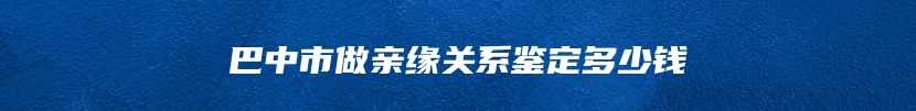 巴中市做亲缘关系鉴定多少钱