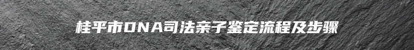 桂平市DNA司法亲子鉴定流程及步骤