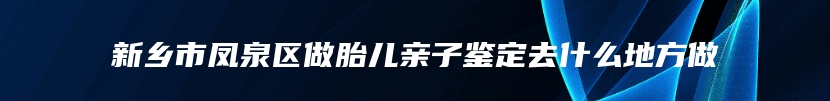 新乡市凤泉区做胎儿亲子鉴定去什么地方做