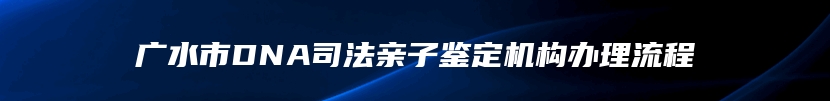 广水市DNA司法亲子鉴定机构办理流程