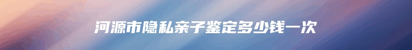 河源市隐私亲子鉴定多少钱一次