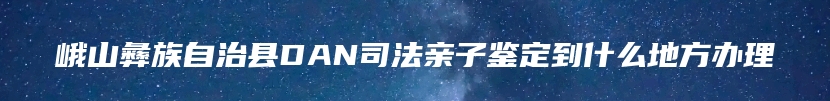 峨山彝族自治县DAN司法亲子鉴定到什么地方办理