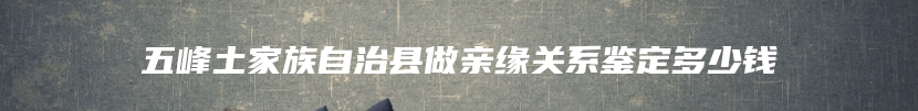 五峰土家族自治县做亲缘关系鉴定多少钱