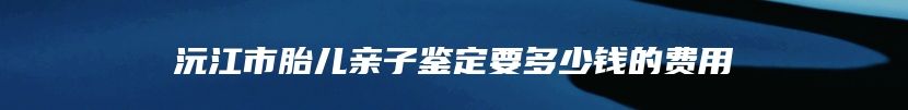 沅江市胎儿亲子鉴定要多少钱的费用