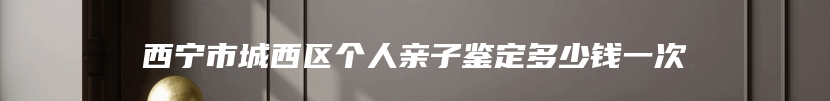 西宁市城西区个人亲子鉴定多少钱一次