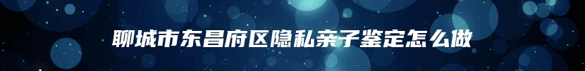 聊城市东昌府区隐私亲子鉴定怎么做