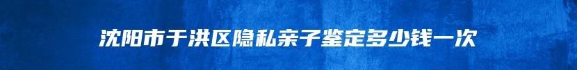 沈阳市于洪区隐私亲子鉴定多少钱一次