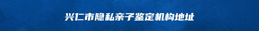 兴仁市隐私亲子鉴定机构地址