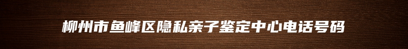 柳州市鱼峰区隐私亲子鉴定中心电话号码