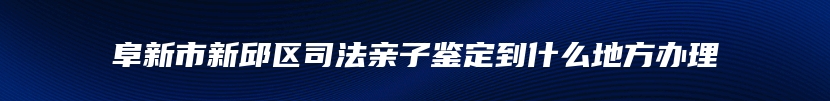 阜新市新邱区司法亲子鉴定到什么地方办理