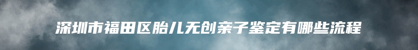 深圳市福田区胎儿无创亲子鉴定有哪些流程