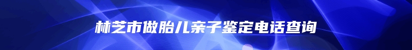 林芝市做胎儿亲子鉴定电话查询