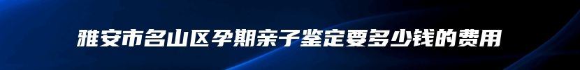 雅安市名山区孕期亲子鉴定要多少钱的费用