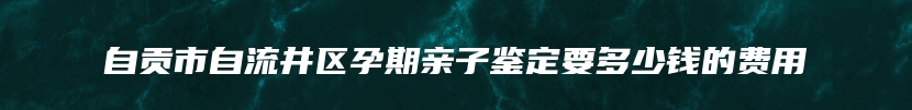 自贡市自流井区孕期亲子鉴定要多少钱的费用