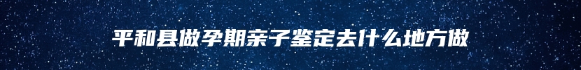 平和县做孕期亲子鉴定去什么地方做