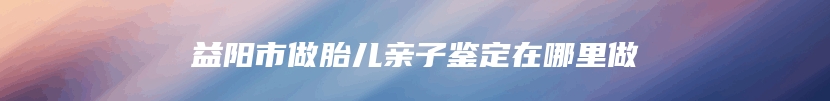 益阳市做胎儿亲子鉴定在哪里做