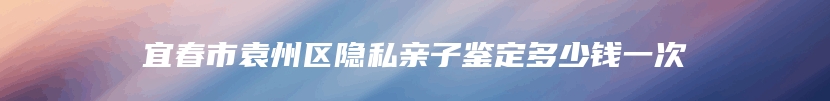 宜春市袁州区隐私亲子鉴定多少钱一次