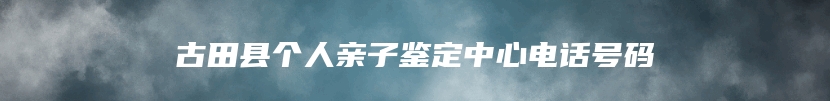 古田县个人亲子鉴定中心电话号码