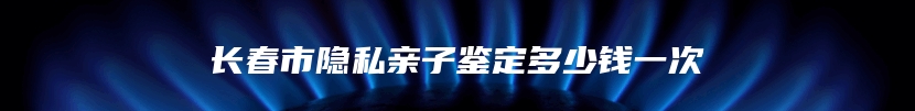 长春市隐私亲子鉴定多少钱一次