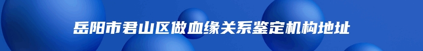 岳阳市君山区做血缘关系鉴定机构地址