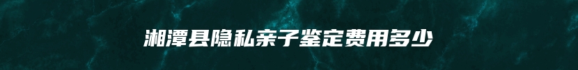 湘潭县隐私亲子鉴定费用多少