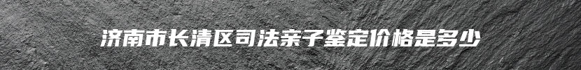 济南市长清区司法亲子鉴定价格是多少