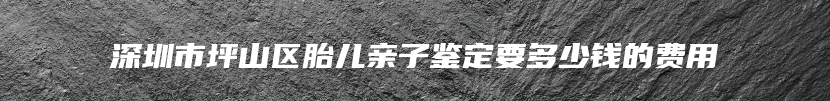 深圳市坪山区胎儿亲子鉴定要多少钱的费用
