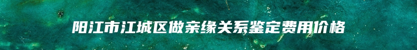 阳江市江城区做亲缘关系鉴定费用价格