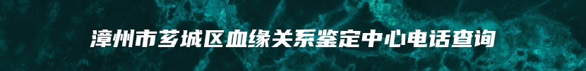 漳州市芗城区血缘关系鉴定中心电话查询
