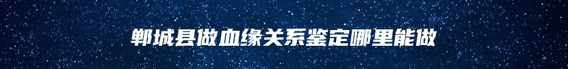 郸城县做血缘关系鉴定哪里能做