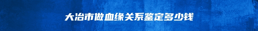 大冶市做血缘关系鉴定多少钱