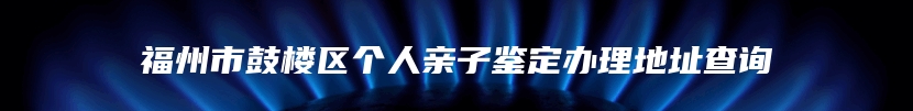 福州市鼓楼区个人亲子鉴定办理地址查询