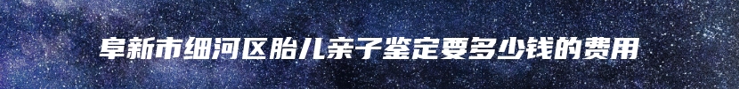 阜新市细河区胎儿亲子鉴定要多少钱的费用