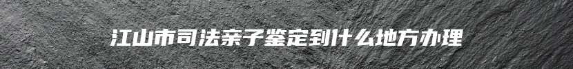 江山市司法亲子鉴定到什么地方办理