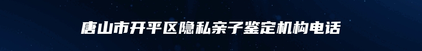 唐山市开平区隐私亲子鉴定机构电话