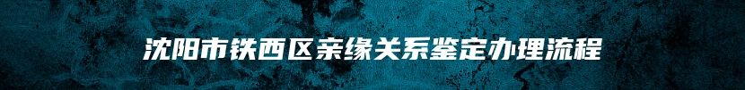 沈阳市铁西区亲缘关系鉴定办理流程