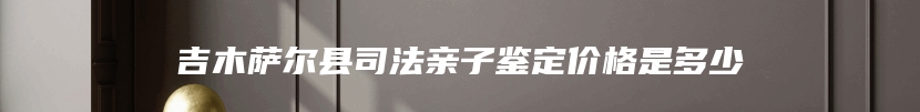 吉木萨尔县司法亲子鉴定价格是多少