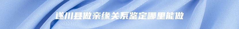 遂川县做亲缘关系鉴定哪里能做