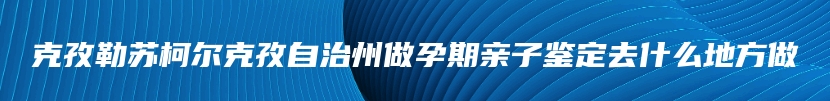 克孜勒苏柯尔克孜自治州做孕期亲子鉴定去什么地方做