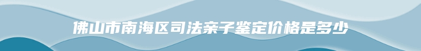 佛山市南海区司法亲子鉴定价格是多少