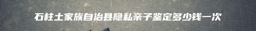 石柱土家族自治县隐私亲子鉴定多少钱一次