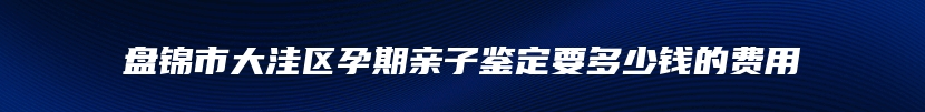 盘锦市大洼区孕期亲子鉴定要多少钱的费用