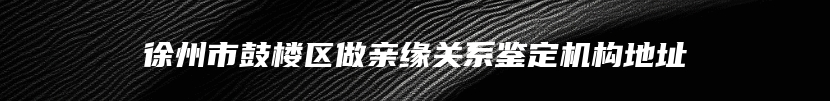 徐州市鼓楼区做亲缘关系鉴定机构地址