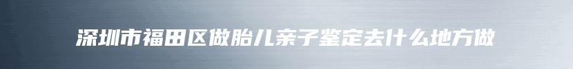 深圳市福田区做胎儿亲子鉴定去什么地方做