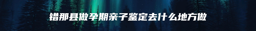 错那县做孕期亲子鉴定去什么地方做