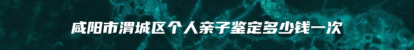 咸阳市渭城区个人亲子鉴定多少钱一次