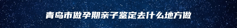 青岛市做孕期亲子鉴定去什么地方做