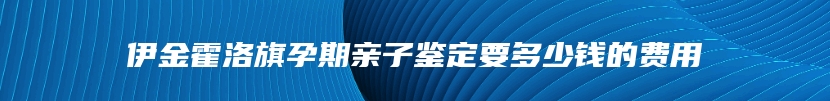 伊金霍洛旗孕期亲子鉴定要多少钱的费用