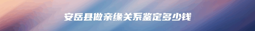 安岳县做亲缘关系鉴定多少钱