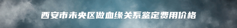 西安市未央区做血缘关系鉴定费用价格